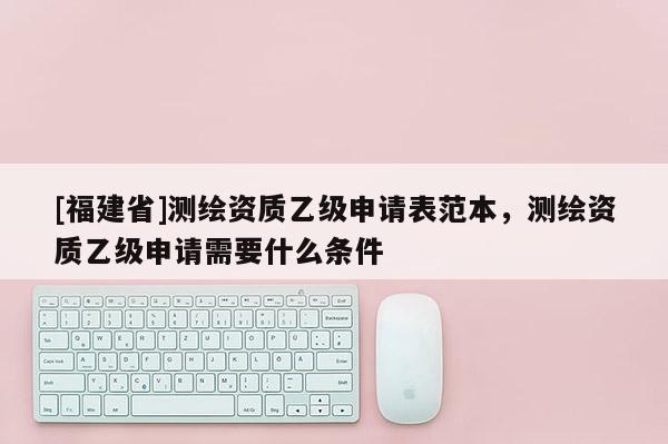 [福建省]測繪資質(zhì)乙級申請表范本，測繪資質(zhì)乙級申請需要什么條件