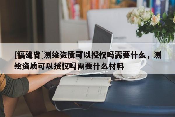[福建省]測繪資質(zhì)可以授權(quán)嗎需要什么，測繪資質(zhì)可以授權(quán)嗎需要什么材料