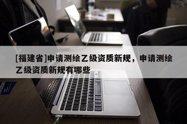 [福建省]申請測繪乙級資質新規，申請測繪乙級資質新規有哪些