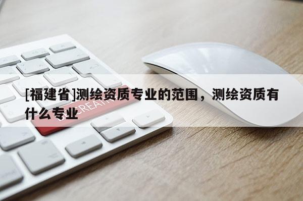 [福建省]測繪資質專業的范圍，測繪資質有什么專業