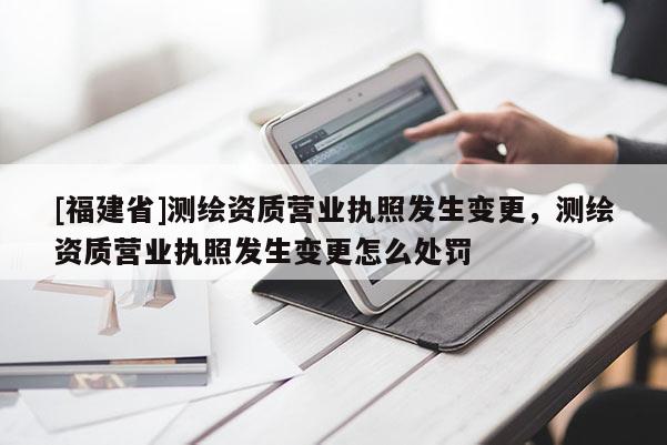 [福建省]測繪資質(zhì)營業(yè)執(zhí)照發(fā)生變更，測繪資質(zhì)營業(yè)執(zhí)照發(fā)生變更怎么處罰