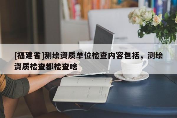 [福建省]測(cè)繪資質(zhì)單位檢查內(nèi)容包括，測(cè)繪資質(zhì)檢查都檢查啥