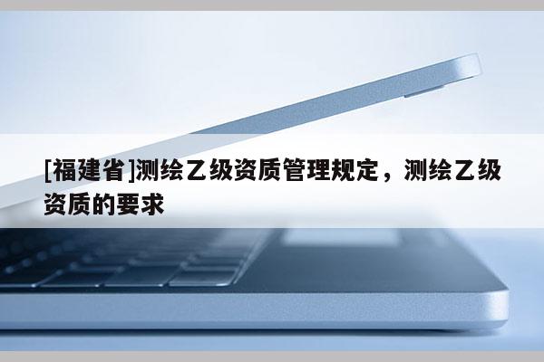 [福建省]測繪乙級資質管理規定，測繪乙級資質的要求