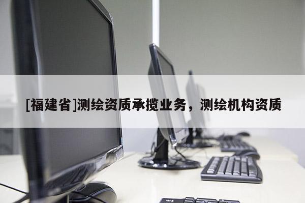 [福建省]測繪資質承攬業務，測繪機構資質