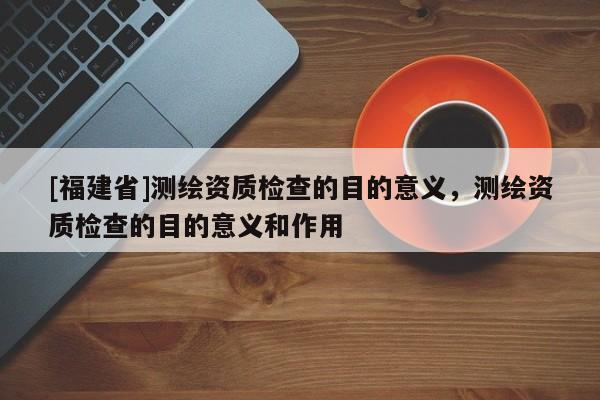 [福建省]測繪資質檢查的目的意義，測繪資質檢查的目的意義和作用