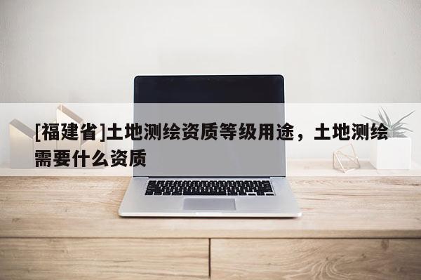 [福建省]土地測(cè)繪資質(zhì)等級(jí)用途，土地測(cè)繪需要什么資質(zhì)
