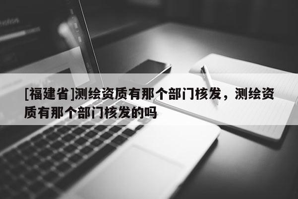 [福建省]測繪資質(zhì)有那個部門核發(fā)，測繪資質(zhì)有那個部門核發(fā)的嗎