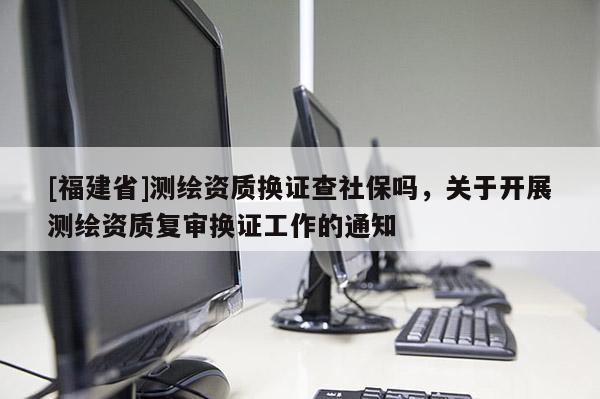 [福建省]測繪資質換證查社保嗎，關于開展測繪資質復審換證工作的通知