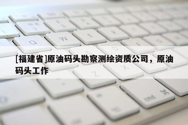 [福建省]原油碼頭勘察測繪資質(zhì)公司，原油碼頭工作
