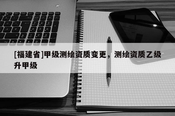 [福建省]甲級測繪資質變更，測繪資質乙級升甲級