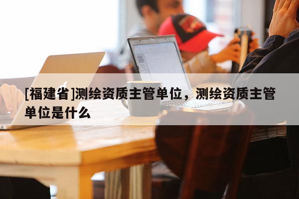 [福建省]測繪資質(zhì)主管單位，測繪資質(zhì)主管單位是什么