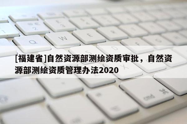 [福建省]自然資源部測繪資質審批，自然資源部測繪資質管理辦法2020
