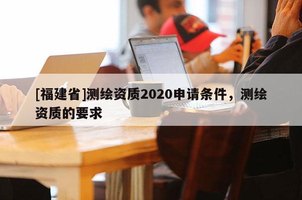 [福建省]測繪資質2020申請條件，測繪資質的要求