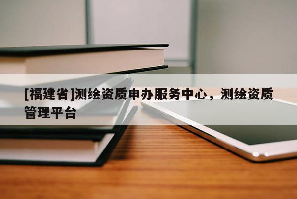 [福建省]測繪資質申辦服務中心，測繪資質管理平臺