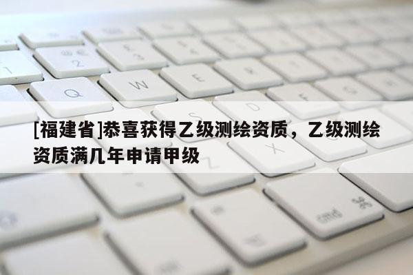 [福建省]恭喜獲得乙級測繪資質(zhì)，乙級測繪資質(zhì)滿幾年申請甲級