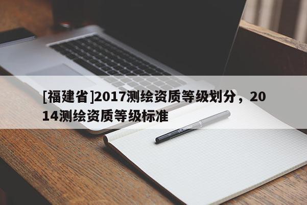 [福建省]2017測(cè)繪資質(zhì)等級(jí)劃分，2014測(cè)繪資質(zhì)等級(jí)標(biāo)準(zhǔn)