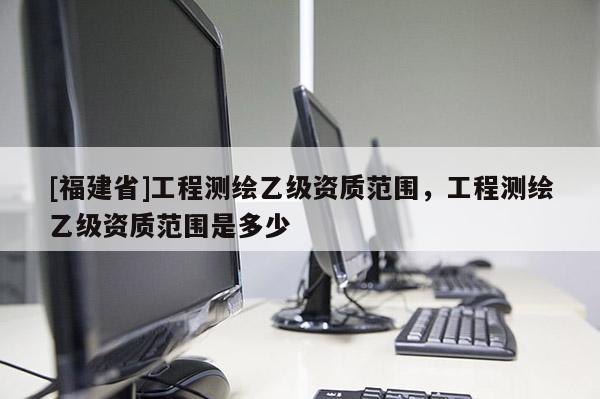[福建省]工程測繪乙級資質(zhì)范圍，工程測繪乙級資質(zhì)范圍是多少