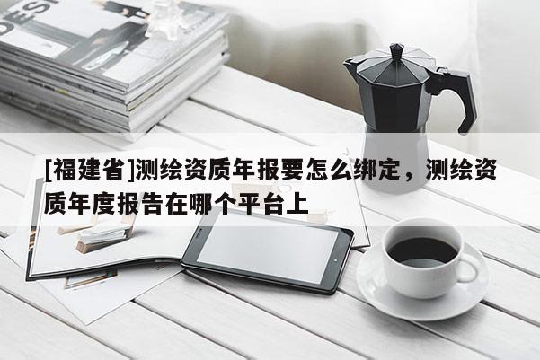 [福建省]測繪資質(zhì)年報要怎么綁定，測繪資質(zhì)年度報告在哪個平臺上