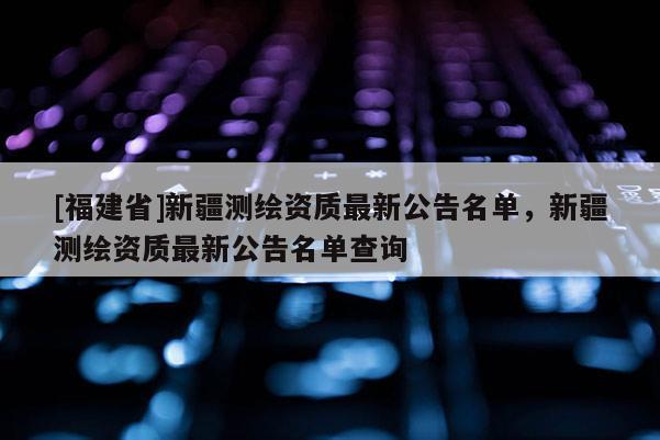 [福建省]新疆測繪資質最新公告名單，新疆測繪資質最新公告名單查詢