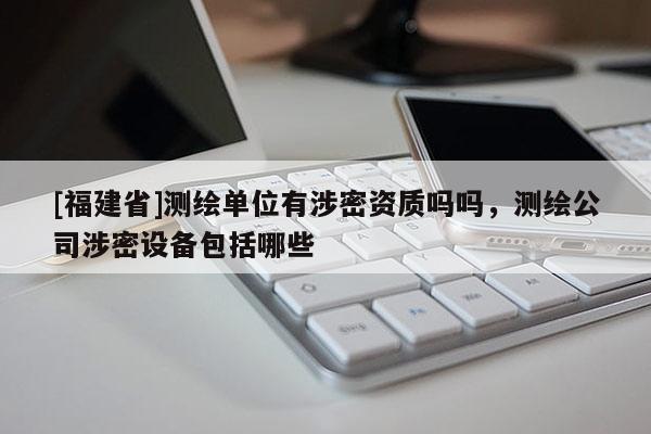[福建省]測繪單位有涉密資質(zhì)嗎嗎，測繪公司涉密設(shè)備包括哪些