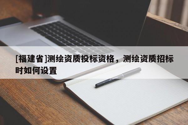 [福建省]測繪資質(zhì)投標(biāo)資格，測繪資質(zhì)招標(biāo)時(shí)如何設(shè)置