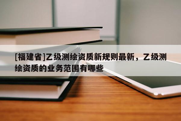 [福建省]乙級測繪資質(zhì)新規(guī)則最新，乙級測繪資質(zhì)的業(yè)務(wù)范圍有哪些