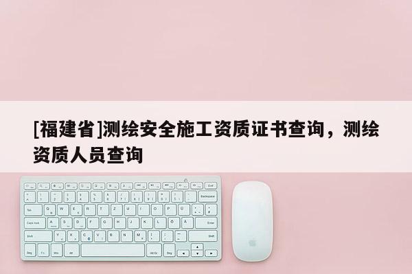 [福建省]測繪安全施工資質(zhì)證書查詢，測繪資質(zhì)人員查詢