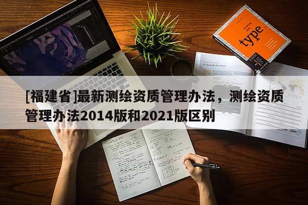 [福建省]最新測(cè)繪資質(zhì)管理辦法，測(cè)繪資質(zhì)管理辦法2014版和2021版區(qū)別