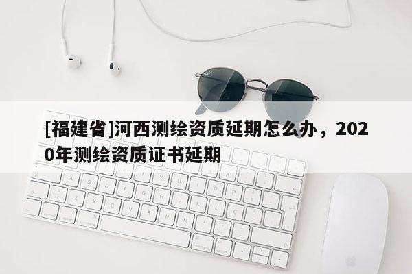 [福建省]河西測(cè)繪資質(zhì)延期怎么辦，2020年測(cè)繪資質(zhì)證書(shū)延期