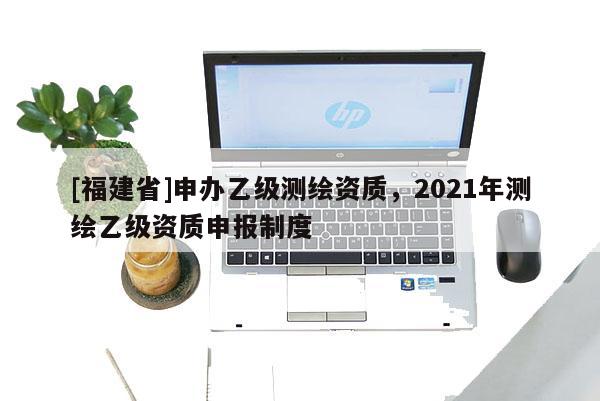 [福建省]申辦乙級測繪資質(zhì)，2021年測繪乙級資質(zhì)申報制度