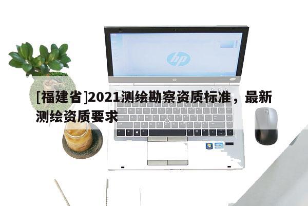 [福建省]2021測繪勘察資質(zhì)標準，最新測繪資質(zhì)要求