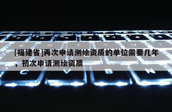 [福建省]再次申請測繪資質(zhì)的單位需要幾年，初次申請測繪資質(zhì)