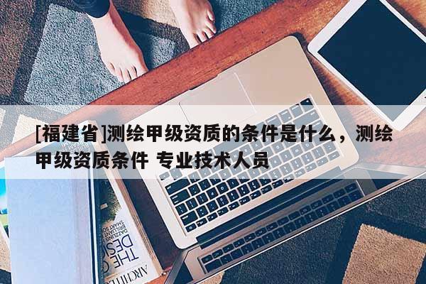 [福建省]測繪甲級資質的條件是什么，測繪甲級資質條件 專業技術人員