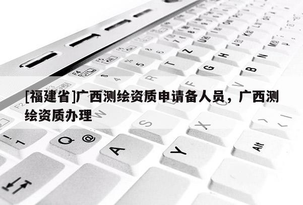 [福建省]廣西測繪資質(zhì)申請備人員，廣西測繪資質(zhì)辦理