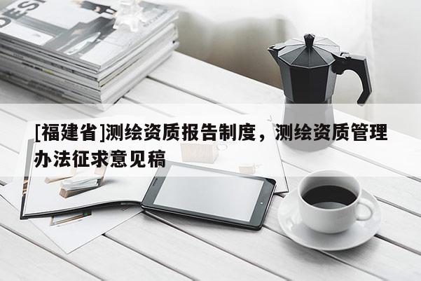 [福建省]測繪資質(zhì)報(bào)告制度，測繪資質(zhì)管理辦法征求意見稿