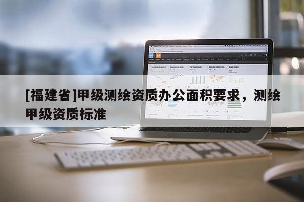 [福建省]甲級測繪資質辦公面積要求，測繪甲級資質標準
