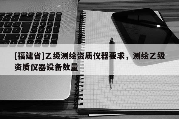 [福建省]乙級(jí)測(cè)繪資質(zhì)儀器要求，測(cè)繪乙級(jí)資質(zhì)儀器設(shè)備數(shù)量