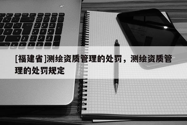 [福建省]測繪資質(zhì)管理的處罰，測繪資質(zhì)管理的處罰規(guī)定