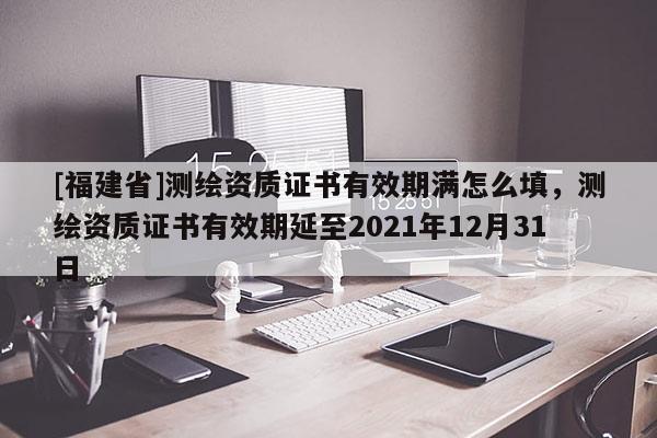 [福建省]測繪資質證書有效期滿怎么填，測繪資質證書有效期延至2021年12月31日