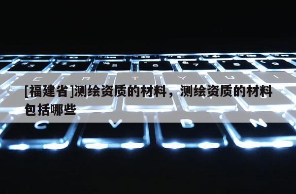 [福建省]測繪資質的材料，測繪資質的材料包括哪些