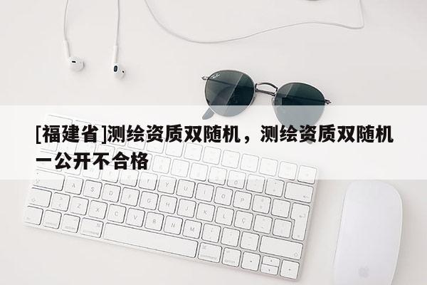 [福建省]測(cè)繪資質(zhì)雙隨機(jī)，測(cè)繪資質(zhì)雙隨機(jī)一公開(kāi)不合格