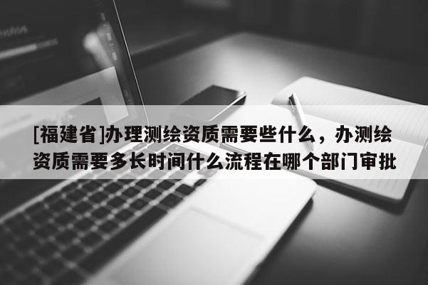 [福建省]辦理測繪資質(zhì)需要些什么，辦測繪資質(zhì)需要多長時(shí)間什么流程在哪個(gè)部門審批