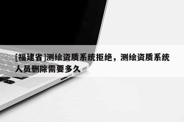 [福建省]測繪資質(zhì)系統(tǒng)拒絕，測繪資質(zhì)系統(tǒng)人員刪除需要多久