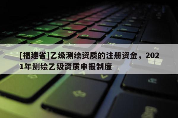 [福建省]乙級(jí)測(cè)繪資質(zhì)的注冊(cè)資金，2021年測(cè)繪乙級(jí)資質(zhì)申報(bào)制度