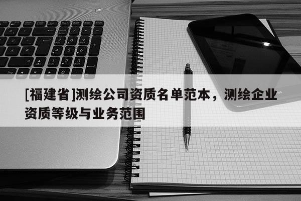 [福建省]測(cè)繪公司資質(zhì)名單范本，測(cè)繪企業(yè)資質(zhì)等級(jí)與業(yè)務(wù)范圍