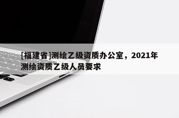 [福建省]測繪乙級資質辦公室，2021年測繪資質乙級人員要求