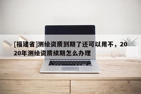 [福建省]測繪資質到期了還可以用不，2020年測繪資質續期怎么辦理
