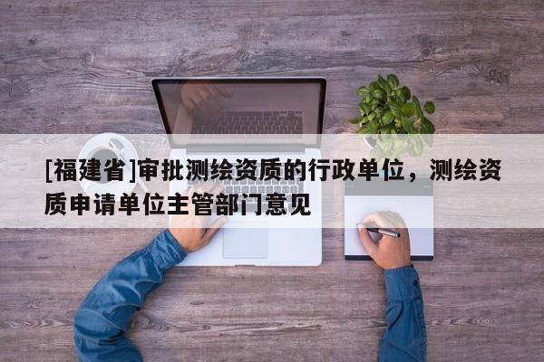 [福建省]審批測繪資質的行政單位，測繪資質申請單位主管部門意見