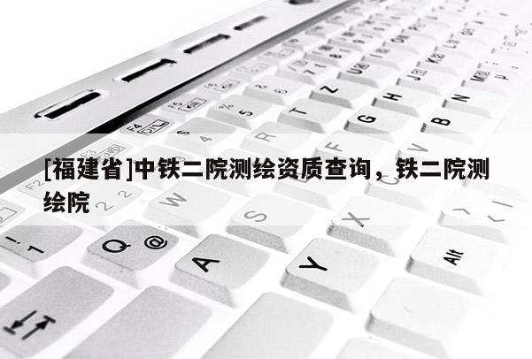 [福建省]中鐵二院測繪資質查詢，鐵二院測繪院