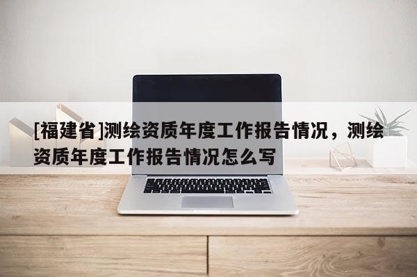 [福建省]測繪資質年度工作報告情況，測繪資質年度工作報告情況怎么寫